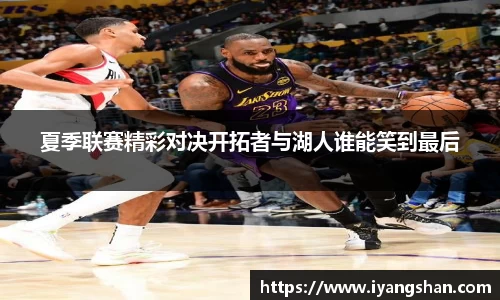 夏季联赛精彩对决开拓者与湖人谁能笑到最后