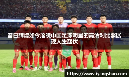 昔日辉煌如今落魄中国足球明星的高清对比照展现人生起伏