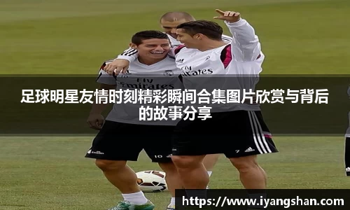 足球明星友情时刻精彩瞬间合集图片欣赏与背后的故事分享